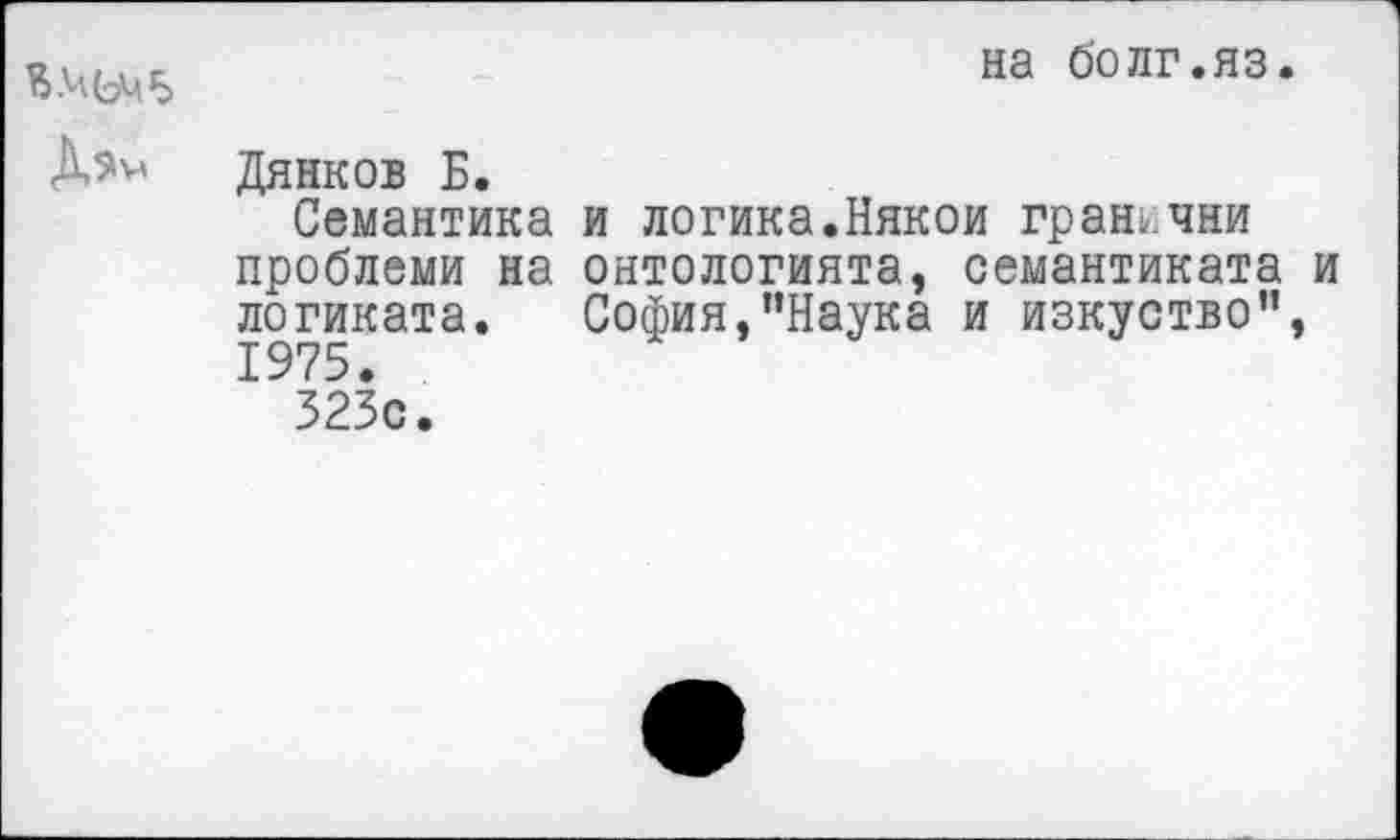 ﻿Дэм
на о'олг.яз.
Дянков Б.
Семантика и логика.Някои грань, чни проблеми на онтологията, семантиката и логиката. София,’’Наука и изкуство’’, 1975.
323с.